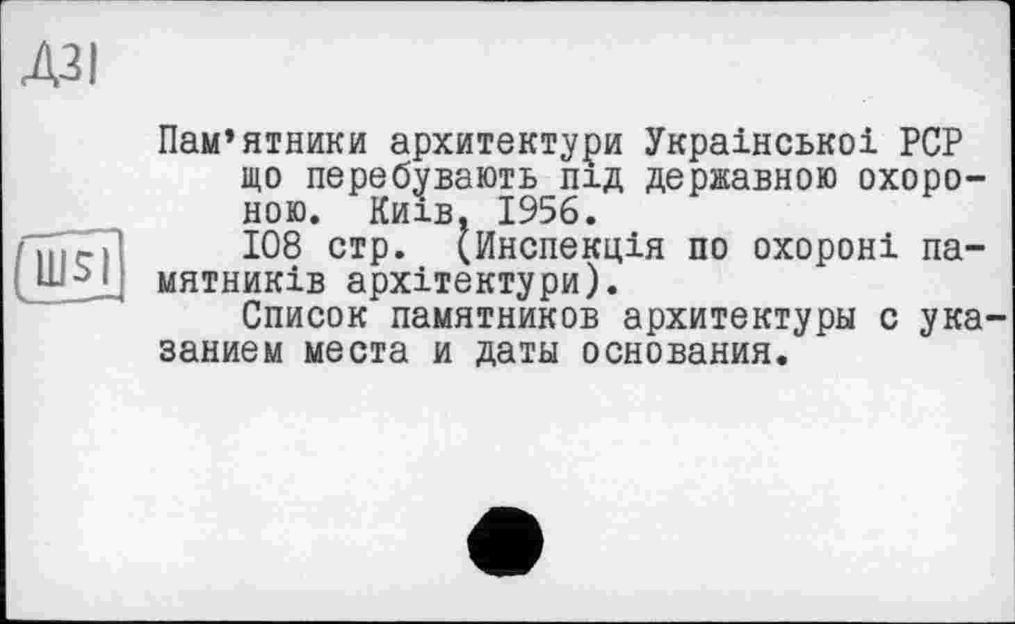 ﻿Дзі
Пам’ятники архитектури Української PCP що перебувають під державною охороною. Київ, 1956.
11Н-Д	108 стр. (Инспекція по охороні па-
шмитників архітектури).
Список памятников архитектуры с указанием места и даты основания.